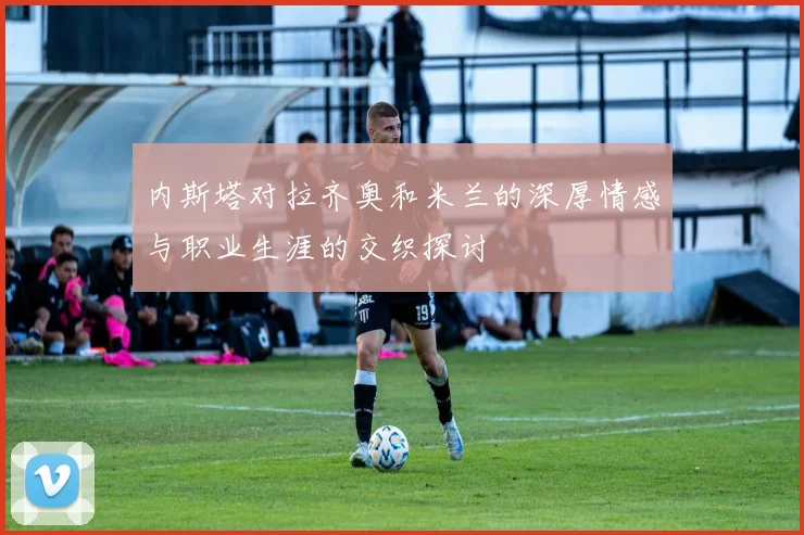 内斯塔对拉齐奥和米兰的深厚情感与职业生涯的交织探讨